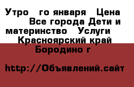  Утро 1-го января › Цена ­ 18 - Все города Дети и материнство » Услуги   . Красноярский край,Бородино г.